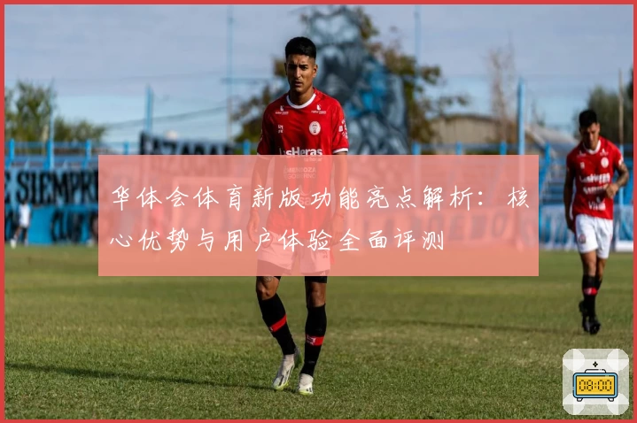 华体会体育新版功能亮点解析：核心优势与用户体验全面评测