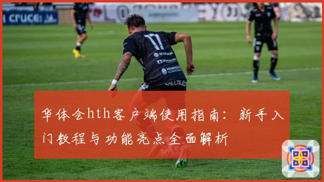 华体会hth客户端使用指南：新手入门教程与功能亮点全面解析