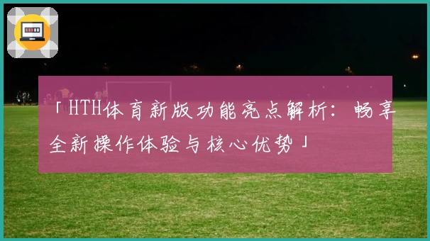 「HTH体育新版功能亮点解析：畅享全新操作体验与核心优势」
