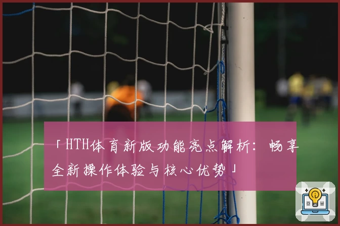 「HTH体育新版功能亮点解析：畅享全新操作体验与核心优势」