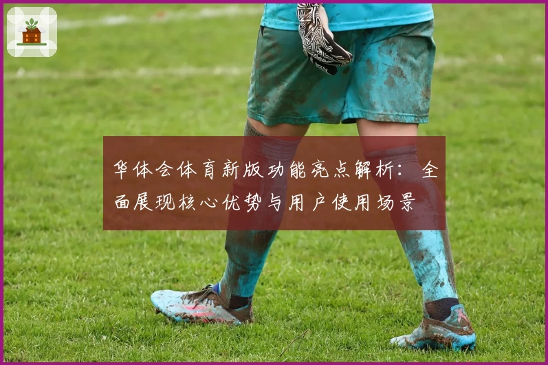 华体会体育新版功能亮点解析：全面展现核心优势与用户使用场景