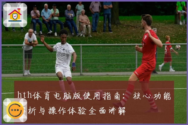 hth体育电脑版使用指南：核心功能解析与操作体验全面讲解