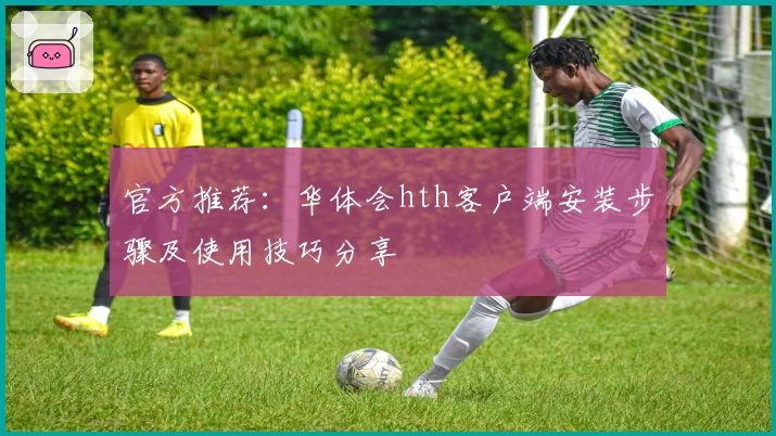 官方推荐：华体会hth客户端安装步骤及使用技巧分享