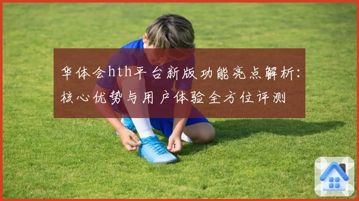 华体会hth平台新版功能亮点解析：核心优势与用户体验全方位评测