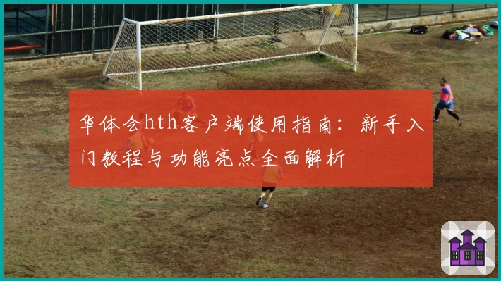 华体会hth客户端使用指南：新手入门教程与功能亮点全面解析